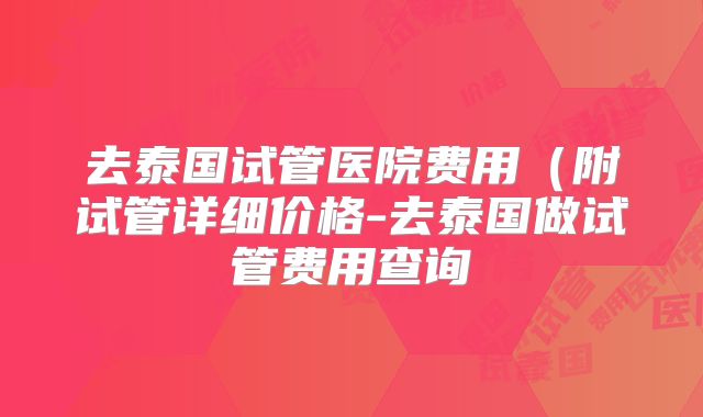 去泰国试管医院费用(附试管详细价格-去泰国做试管费用查询