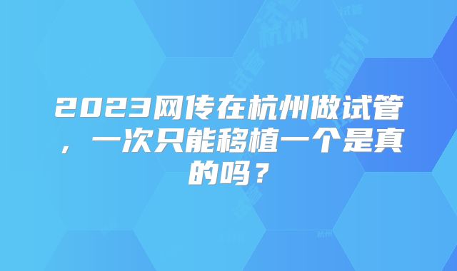 2023网传在杭州做试管，一次只能移植一个是真的吗？