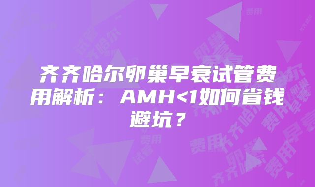 齐齐哈尔卵巢早衰试管费用解析：AMH<1如何省钱避坑？