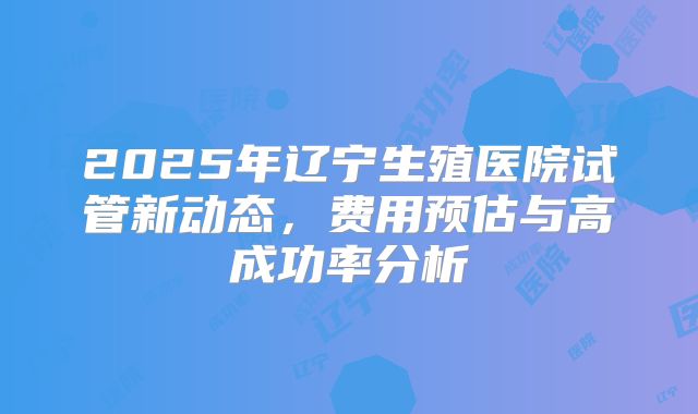 2025年辽宁生殖医院试管新动态，费用预估与高成功率分析