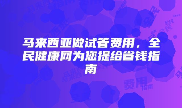 马来西亚做试管费用,全民健康网为您提给省钱指南