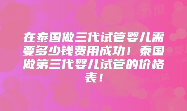 在泰国做三代试管婴儿需要多少钱费用成功！泰国做第三代婴儿试管的价格表！