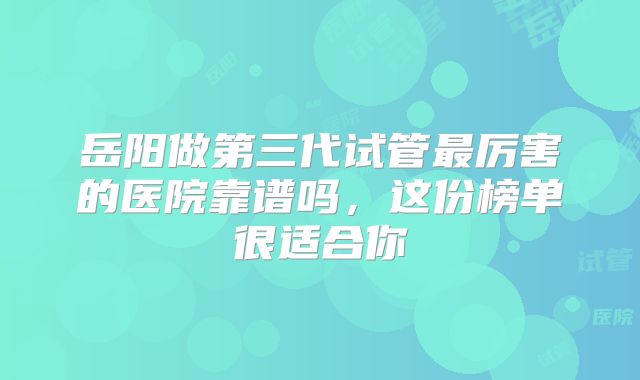 岳阳做第三代试管最厉害的医院靠谱吗，这份榜单很适合你