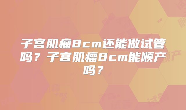 子宫肌瘤8cm还能做试管吗?子宫肌瘤8cm能顺产吗?