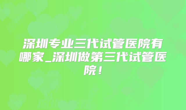 深圳专业三代试管医院有哪家_深圳做第三代试管医院！