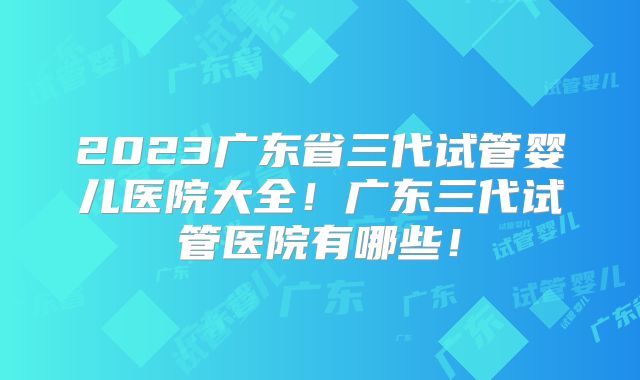 2023广东省三代试管婴儿医院大全!广东三代试管医院有哪些!
