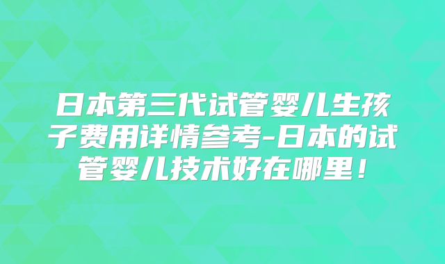日本第三代试管婴儿生孩子费用详情参考-日本的试管婴儿技术好在哪里！