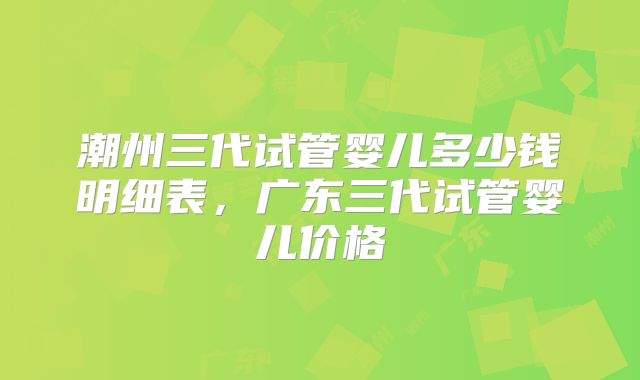 潮州三代试管婴儿多少钱明细表,广东三代试管婴儿价格