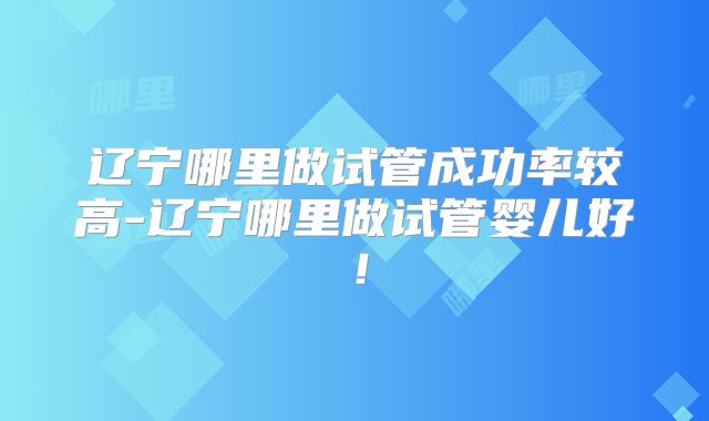辽宁哪里做试管成功率较高-辽宁哪里做试管婴儿好！