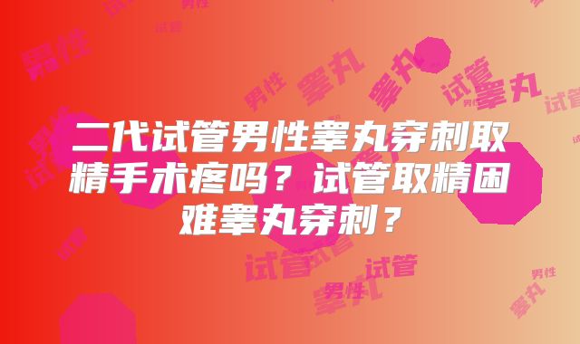 二代试管男性睾丸穿刺取精手术疼吗?试管取精困难睾丸穿刺?