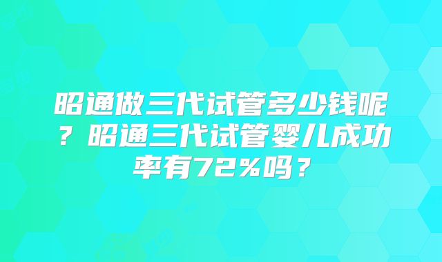 昭通做三代试管多少钱呢?昭通三代试管婴儿成功率有72%吗?