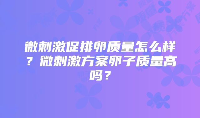 微刺激促排卵质量怎么样？微刺激方案卵子质量高吗？