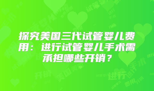 探究美国三代试管婴儿费用：进行试管婴儿手术需承担哪些开销？