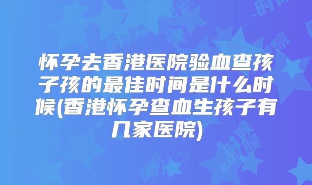 怀孕去香港医院验血查孩子孩的最佳时间是什么时候(香港怀孕查血生孩子有几家医院)