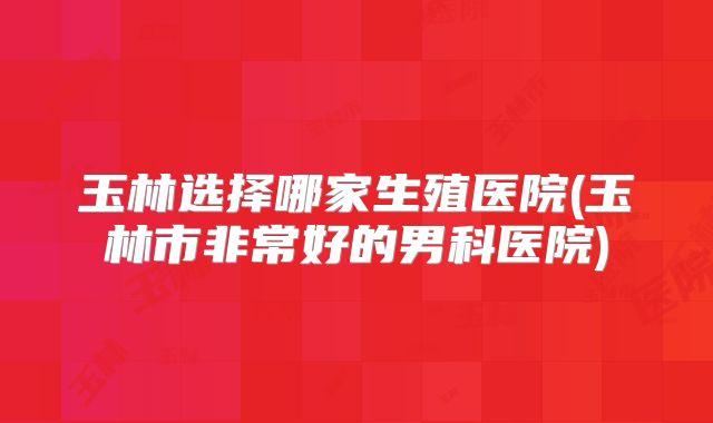 玉林选择哪家生殖医院(玉林市非常好的男科医院)