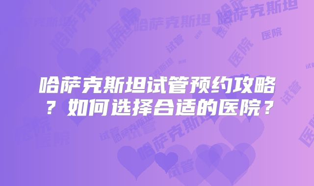 哈萨克斯坦试管预约攻略？如何选择合适的医院？