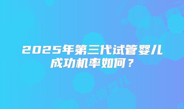 2025年第三代试管婴儿成功机率如何？