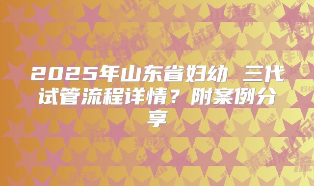 2025年山东省妇幼 三代试管流程详情?附案例分享