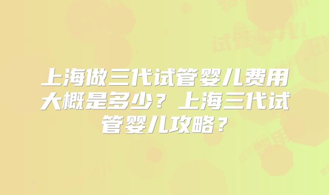 上海做三代试管婴儿费用大概是多少?上海三代试管婴儿攻略?