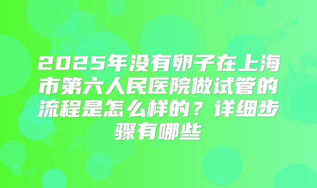 2025年没有卵子在上海市第六人民医院做试管的流程是怎么样的？详细步骤有哪些