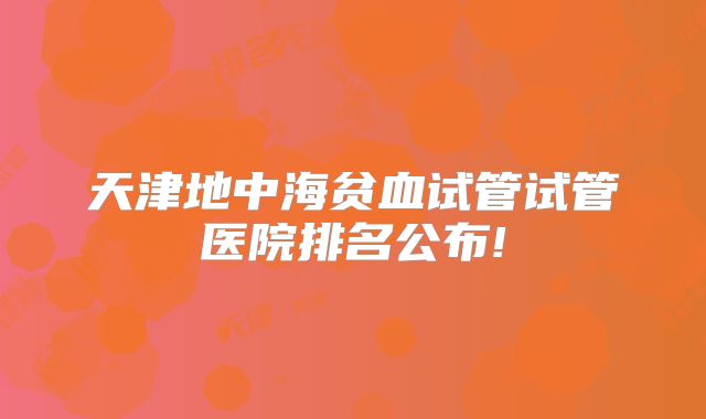 天津地中海贫血试管试管医院排名公布!