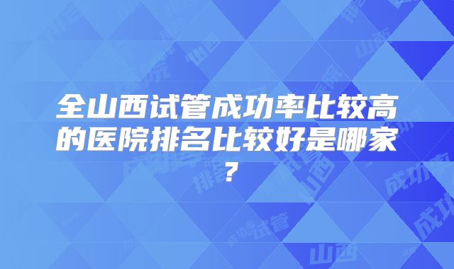 全山西试管成功率比较高的医院排名比较好是哪家?