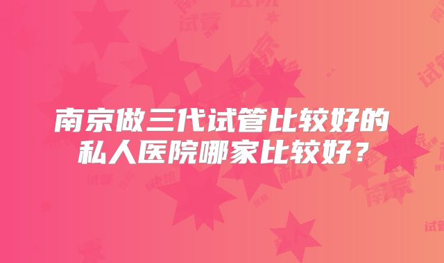 南京做三代试管比较好的私人医院哪家比较好?