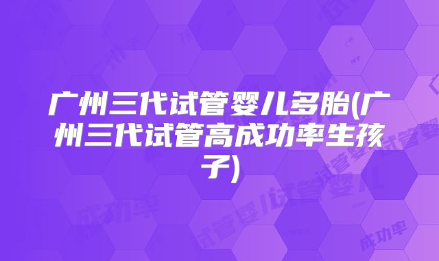 广州三代试管婴儿多胎(广州三代试管高成功率生孩子)