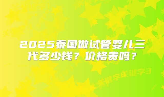 2025泰国做试管婴儿三代多少钱？价格贵吗？