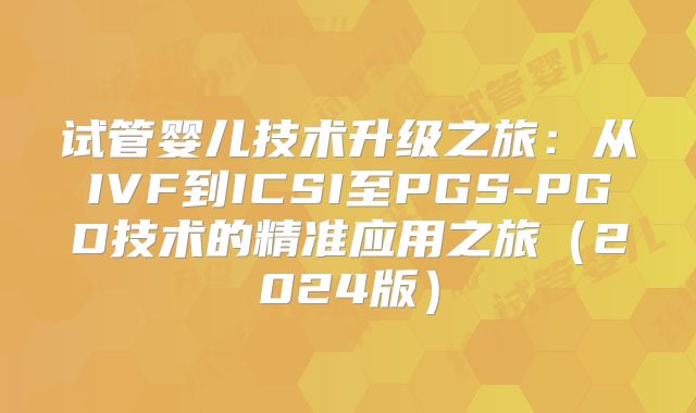 试管婴儿技术升级之旅：从IVF到ICSI至PGS-PGD技术的精准应用之旅（2024版）