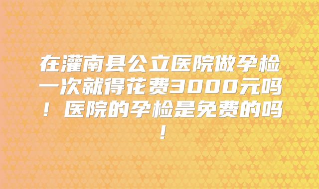 在灌南县公立医院做孕检一次就得花费3000元吗！医院的孕检是免费的吗！