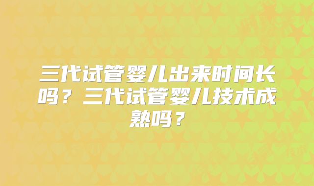 三代试管婴儿出来时间长吗？三代试管婴儿技术成熟吗？