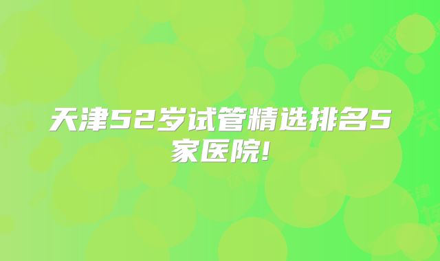 天津52岁试管精选排名5家医院!