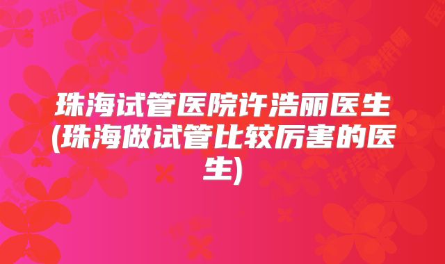 珠海试管医院许浩丽医生(珠海做试管比较厉害的医生)