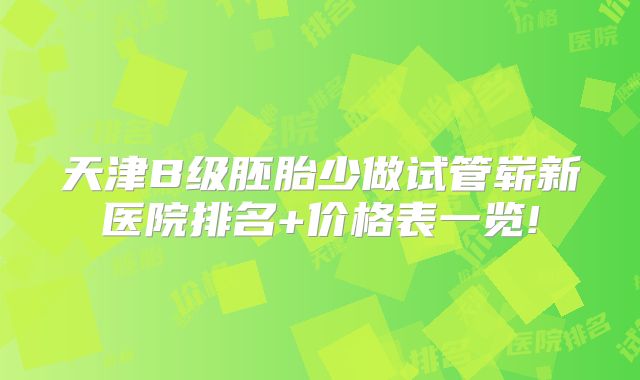 天津B级胚胎少做试管崭新医院排名+价格表一览!
