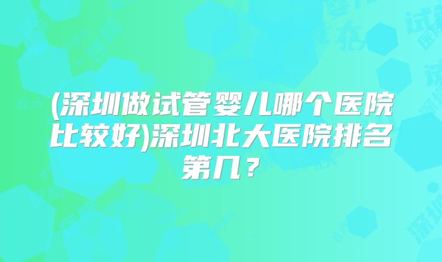 (深圳做试管婴儿哪个医院比较好)深圳北大医院排名第几?