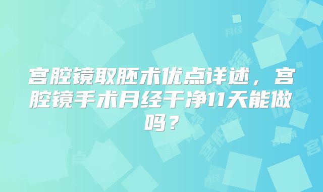 宫腔镜取胚术优点详述,宫腔镜手术月经干净11天能做吗?