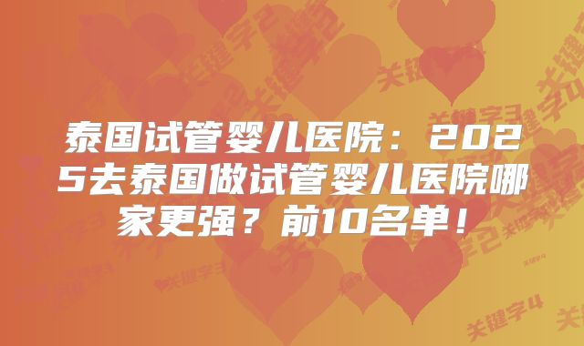 泰国试管婴儿医院:2025去泰国做试管婴儿医院哪家更强?前10名单!