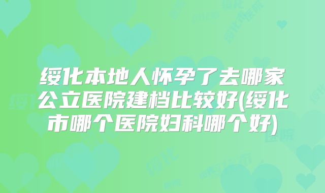绥化本地人怀孕了去哪家公立医院建档比较好(绥化市哪个医院妇科哪个好)