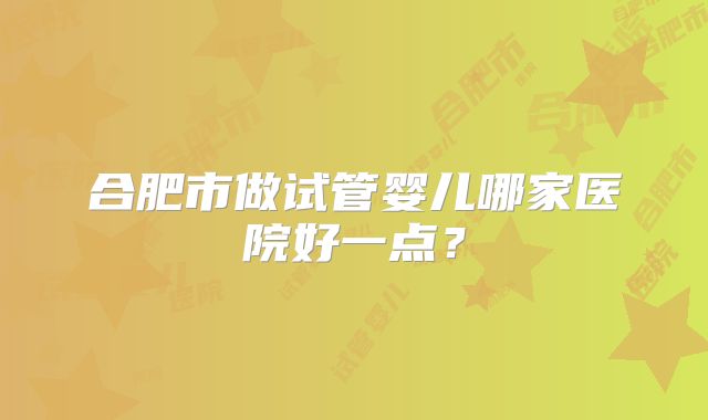 合肥市做试管婴儿哪家医院好一点？