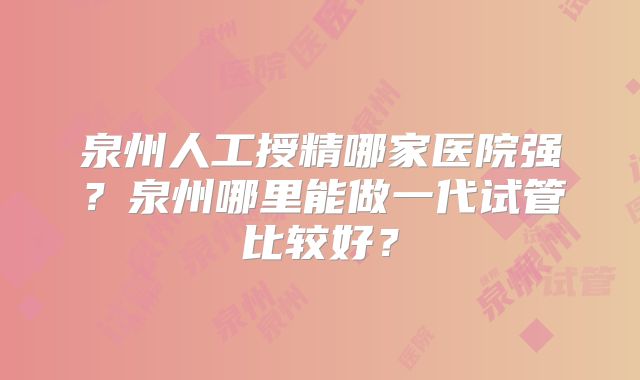 泉州人工授精哪家医院强？泉州哪里能做一代试管比较好？