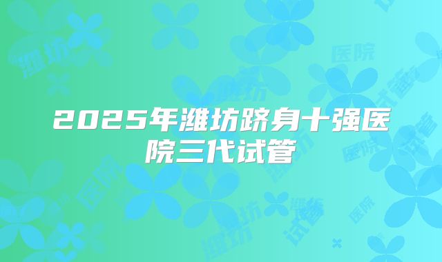 2025年潍坊跻身十强医院三代试管