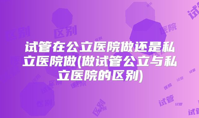 试管在公立医院做还是私立医院做(做试管公立与私立医院的区别)