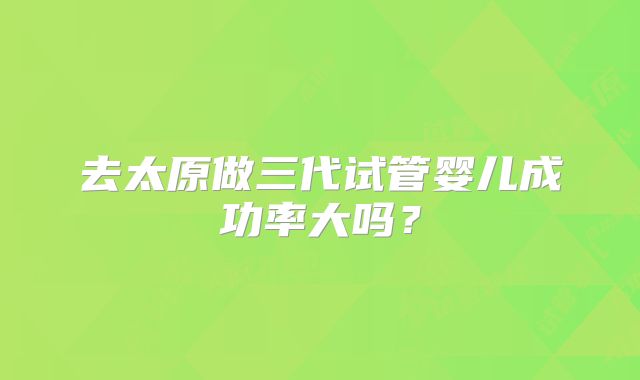 去太原做三代试管婴儿成功率大吗?