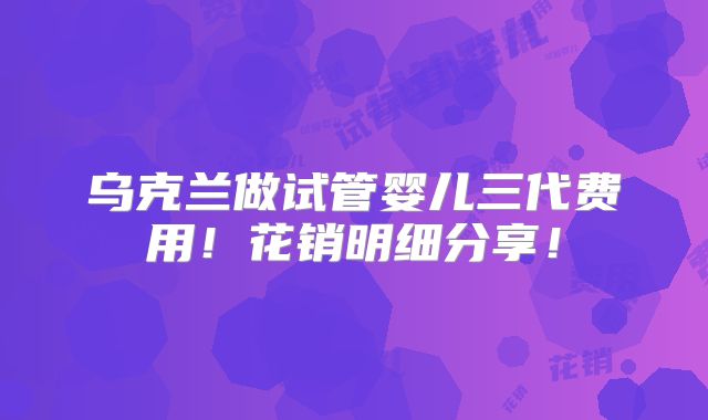 乌克兰做试管婴儿三代费用!花销明细分享!