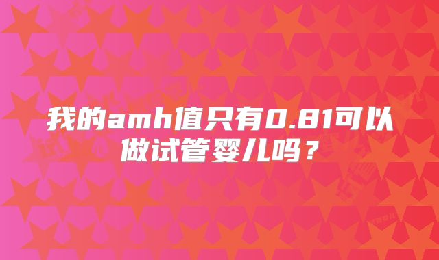 我的amh值只有0.81可以做试管婴儿吗?