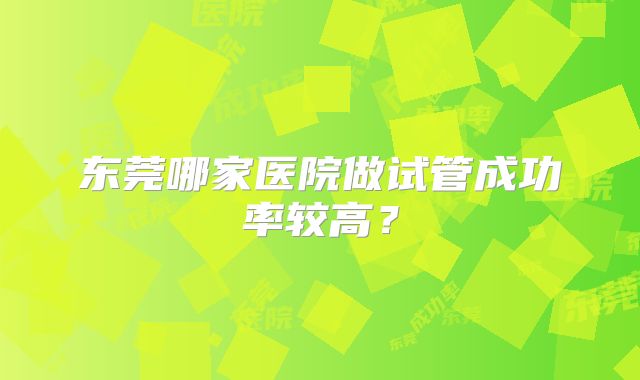 东莞哪家医院做试管成功率较高？