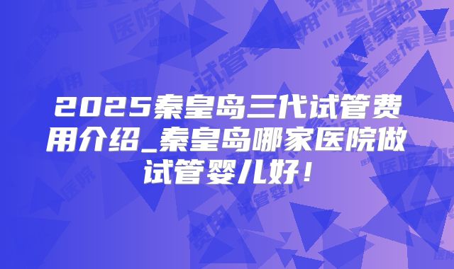 2025秦皇岛三代试管费用介绍_秦皇岛哪家医院做试管婴儿好！