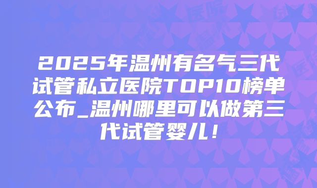 2025年温州有名气三代试管私立医院TOP10榜单公布_温州哪里可以做第三代试管婴儿！