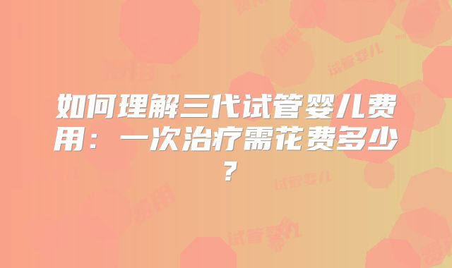如何理解三代试管婴儿费用：一次治疗需花费多少？